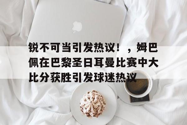 关于锐不可当引发热议!,姆巴佩在巴黎圣日耳曼比赛中大比分获胜引发球迷热议的信息-九游电脑版