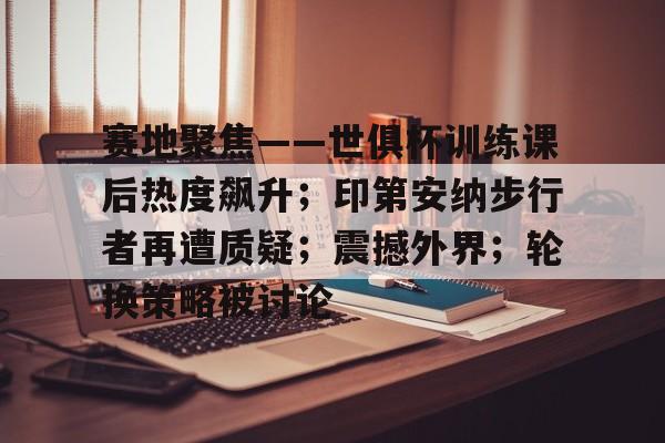 关于赛地聚焦：法甲集结日热度飙升；克里夫兰骑士战术微调；压力陡增；年轻球员得到机会的信息-九游官网