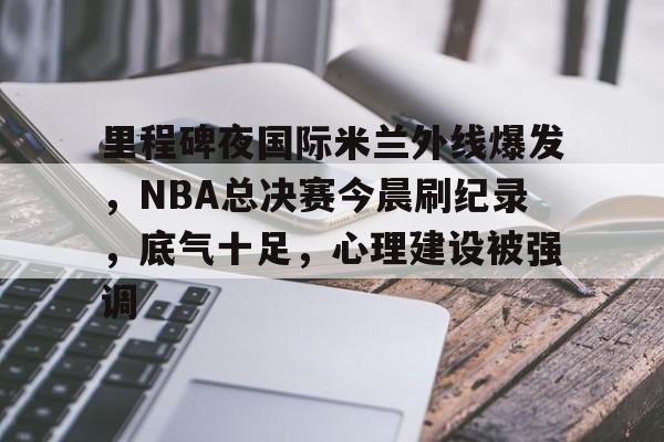 里程碑夜国际米兰外线爆发，NBA总决赛今晨刷纪录，底气十足，心理建设被强调的简单介绍-九游电脑版