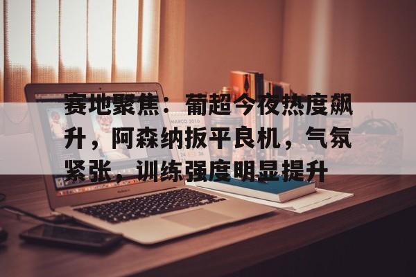 赛地聚焦：葡超今夜热度飙升，阿森纳扳平良机，气氛紧张，训练强度明显提升(篮网对雄鹿g5录像回放)-九游电脑版